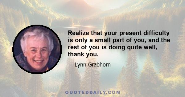 Realize that your present difficulty is only a small part of you, and the rest of you is doing quite well, thank you.