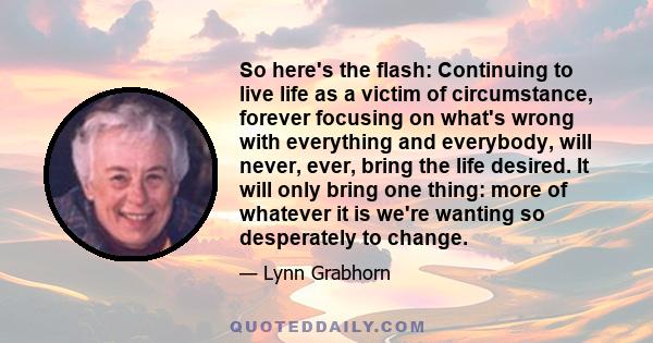 So here's the flash: Continuing to live life as a victim of circumstance, forever focusing on what's wrong with everything and everybody, will never, ever, bring the life desired. It will only bring one thing: more of