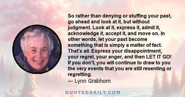 So rather than denying or stuffing your past, go ahead and look at it, but without judgment. Look at it, express it, admit it, acknowledge it, accept it, and move on. In other words, let your past become something that