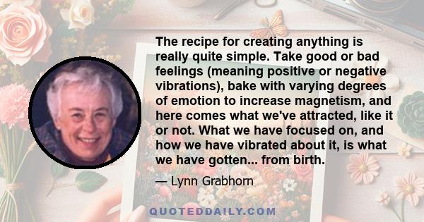 The recipe for creating anything is really quite simple. Take good or bad feelings (meaning positive or negative vibrations), bake with varying degrees of emotion to increase magnetism, and here comes what we've