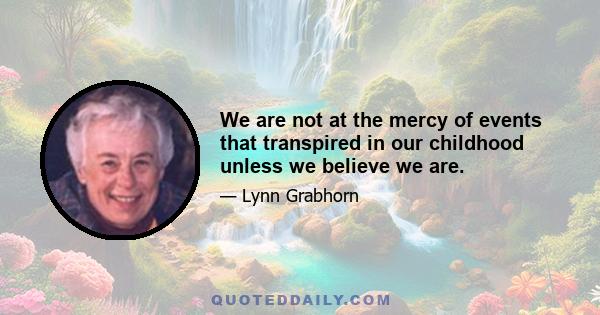 We are not at the mercy of events that transpired in our childhood unless we believe we are.