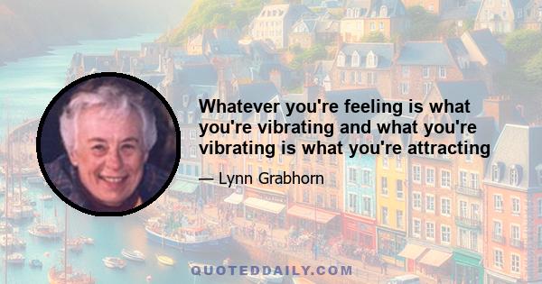 Whatever you're feeling is what you're vibrating and what you're vibrating is what you're attracting