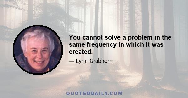 You cannot solve a problem in the same frequency in which it was created.