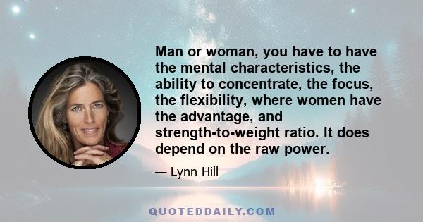 Man or woman, you have to have the mental characteristics, the ability to concentrate, the focus, the flexibility, where women have the advantage, and strength-to-weight ratio. It does depend on the raw power.