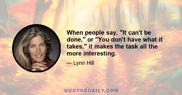 When people say, It can't be done, or You don't have what it takes, it makes the task all the more interesting.