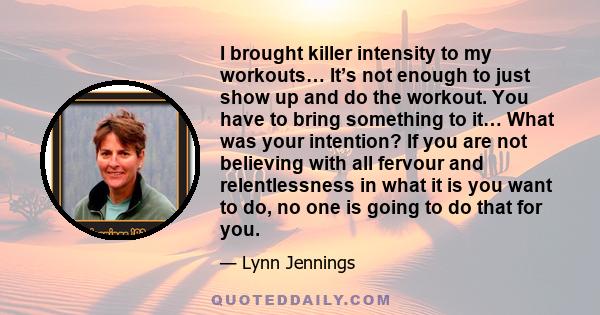 I brought killer intensity to my workouts… It’s not enough to just show up and do the workout. You have to bring something to it… What was your intention? If you are not believing with all fervour and relentlessness in