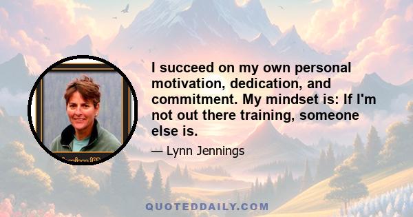 I succeed on my own personal motivation, dedication, and commitment. My mindset is: If I'm not out there training, someone else is.