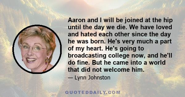 Aaron and I will be joined at the hip until the day we die. We have loved and hated each other since the day he was born. He's very much a part of my heart. He's going to broadcasting college now, and he'll do fine. But 