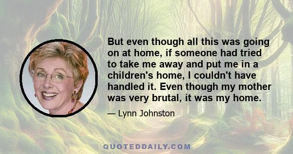 But even though all this was going on at home, if someone had tried to take me away and put me in a children's home, I couldn't have handled it. Even though my mother was very brutal, it was my home.