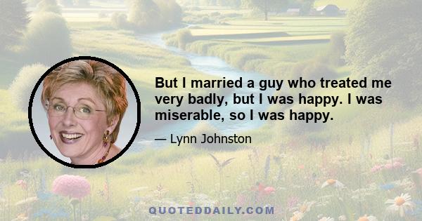 But I married a guy who treated me very badly, but I was happy. I was miserable, so I was happy.