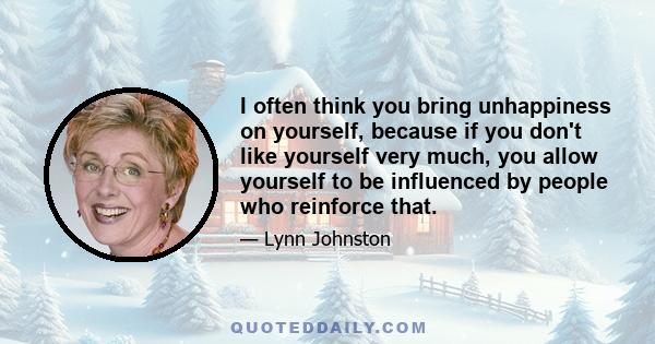 I often think you bring unhappiness on yourself, because if you don't like yourself very much, you allow yourself to be influenced by people who reinforce that.