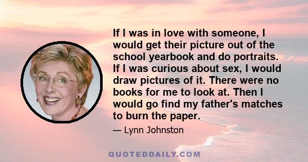 If I was in love with someone, I would get their picture out of the school yearbook and do portraits. If I was curious about sex, I would draw pictures of it. There were no books for me to look at. Then I would go find