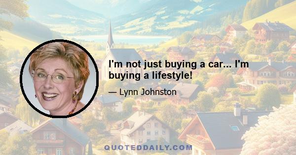 I'm not just buying a car... I'm buying a lifestyle!