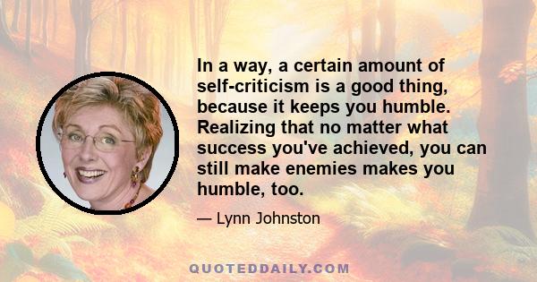 In a way, a certain amount of self-criticism is a good thing, because it keeps you humble. Realizing that no matter what success you've achieved, you can still make enemies makes you humble, too.