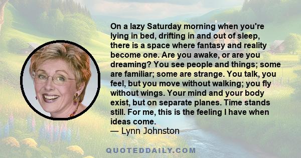 On a lazy Saturday morning when you're lying in bed, drifting in and out of sleep, there is a space where fantasy and reality become one. Are you awake, or are you dreaming? You see people and things; some are familiar; 