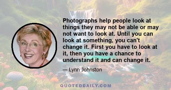 Photographs help people look at things they may not be able or may not want to look at. Until you can look at something, you can't change it. First you have to look at it, then you have a chance to understand it and can 