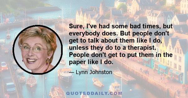 Sure, I've had some bad times, but everybody does. But people don't get to talk about them like I do, unless they do to a therapist. People don't get to put them in the paper like I do.