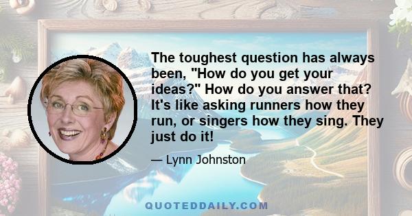 The toughest question has always been, How do you get your ideas? How do you answer that? It's like asking runners how they run, or singers how they sing. They just do it!