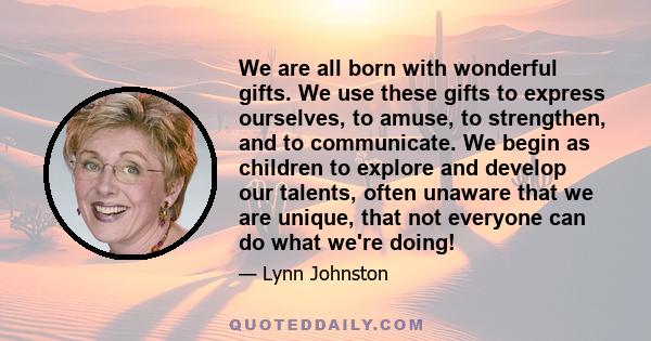 We are all born with wonderful gifts. We use these gifts to express ourselves, to amuse, to strengthen, and to communicate. We begin as children to explore and develop our talents, often unaware that we are unique, that 