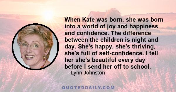 When Kate was born, she was born into a world of joy and happiness and confidence. The difference between the children is night and day. She's happy, she's thriving, she's full of self-confidence. I tell her she's