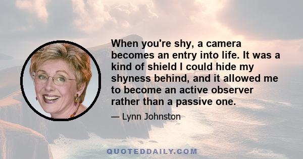 When you're shy, a camera becomes an entry into life. It was a kind of shield I could hide my shyness behind, and it allowed me to become an active observer rather than a passive one.