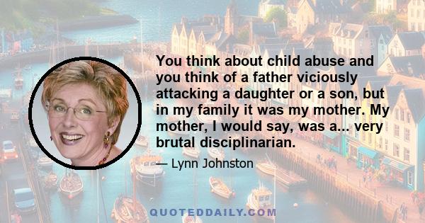 You think about child abuse and you think of a father viciously attacking a daughter or a son, but in my family it was my mother. My mother, I would say, was a... very brutal disciplinarian.