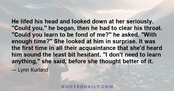 He lifed his head and looked down at her seriously. Could you, he began, then he had to clear his throat. Could you learn to be fond of me? he asked. With enough time? She looked at him in surprise. It was the first