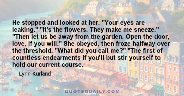 He stopped and looked at her. Your eyes are leaking. It's the flowers. They make me sneeze. Then let us be away from the garden. Open the door, love, if you will. She obeyed, then froze halfway over the threshold. What