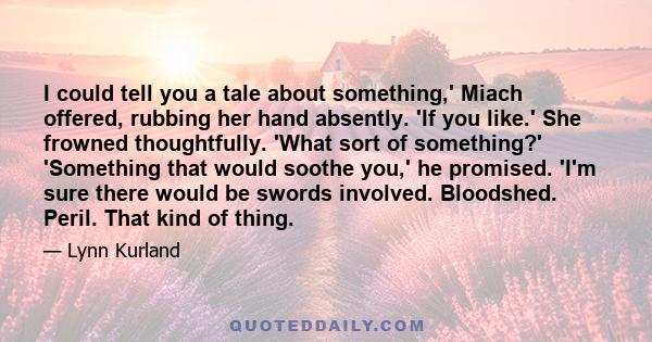 I could tell you a tale about something,' Miach offered, rubbing her hand absently. 'If you like.' She frowned thoughtfully. 'What sort of something?' 'Something that would soothe you,' he promised. 'I'm sure there