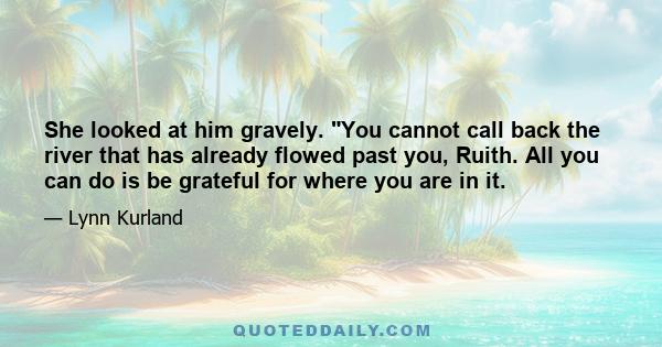 She looked at him gravely. You cannot call back the river that has already flowed past you, Ruith. All you can do is be grateful for where you are in it.