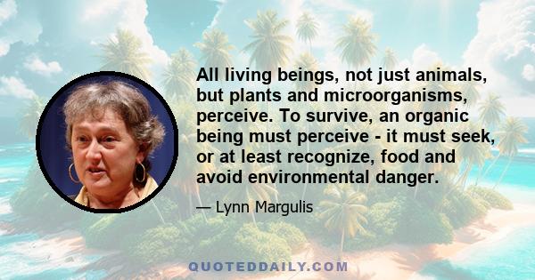 All living beings, not just animals, but plants and microorganisms, perceive. To survive, an organic being must perceive - it must seek, or at least recognize, food and avoid environmental danger.