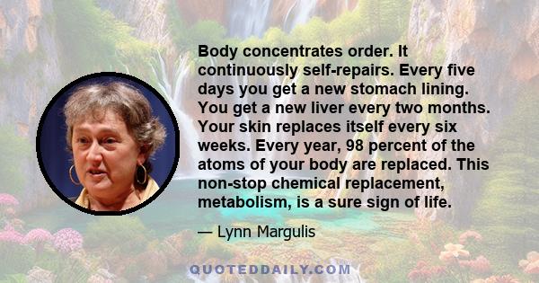 Body concentrates order. It continuously self-repairs. Every five days you get a new stomach lining. You get a new liver every two months. Your skin replaces itself every six weeks. Every year, 98 percent of the atoms