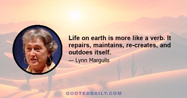 Life on earth is more like a verb. It repairs, maintains, re-creates, and outdoes itself.