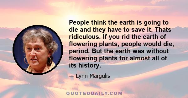 People think the earth is going to die and they have to save it. Thats ridiculous. If you rid the earth of flowering plants, people would die, period. But the earth was without flowering plants for almost all of its