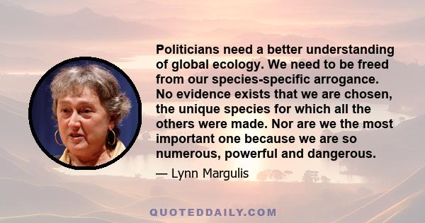 Politicians need a better understanding of global ecology. We need to be freed from our species-specific arrogance. No evidence exists that we are chosen, the unique species for which all the others were made. Nor are