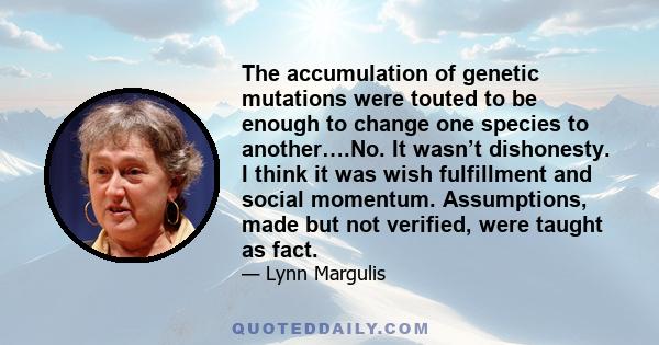 The accumulation of genetic mutations were touted to be enough to change one species to another….No. It wasn’t dishonesty. I think it was wish fulfillment and social momentum. Assumptions, made but not verified, were