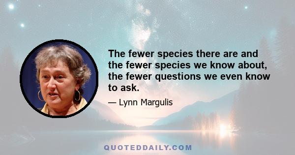 The fewer species there are and the fewer species we know about, the fewer questions we even know to ask.