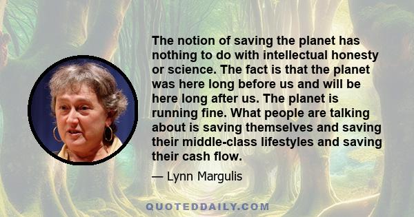 The notion of saving the planet has nothing to do with intellectual honesty or science. The fact is that the planet was here long before us and will be here long after us. The planet is running fine. What people are