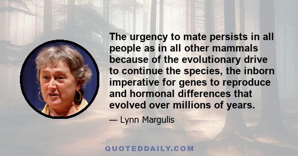 The urgency to mate persists in all people as in all other mammals because of the evolutionary drive to continue the species, the inborn imperative for genes to reproduce and hormonal differences that evolved over