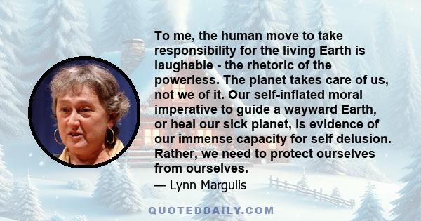 To me, the human move to take responsibility for the living Earth is laughable - the rhetoric of the powerless. The planet takes care of us, not we of it. Our self-inflated moral imperative to guide a wayward Earth, or