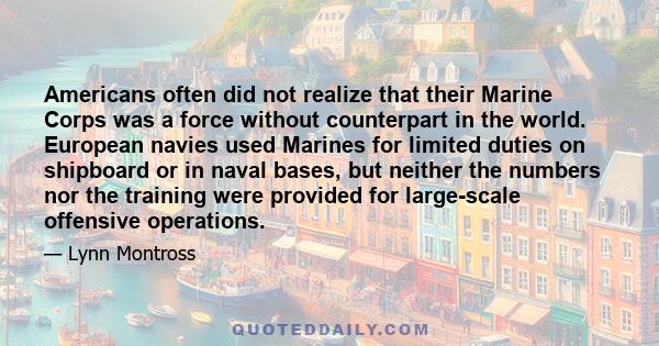 Americans often did not realize that their Marine Corps was a force without counterpart in the world. European navies used Marines for limited duties on shipboard or in naval bases, but neither the numbers nor the