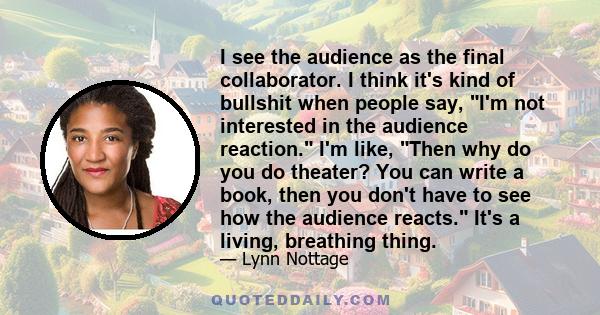 I see the audience as the final collaborator. I think it's kind of bullshit when people say, I'm not interested in the audience reaction. I'm like, Then why do you do theater? You can write a book, then you don't have