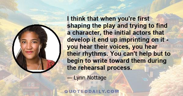 I think that when you're first shaping the play and trying to find a character, the initial actors that develop it end up imprinting on it - you hear their voices, you hear their rhythms. You can't help but to begin to