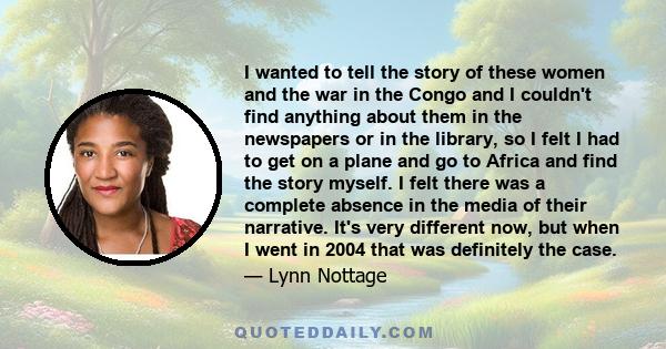 I wanted to tell the story of these women and the war in the Congo and I couldn't find anything about them in the newspapers or in the library, so I felt I had to get on a plane and go to Africa and find the story