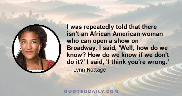 I was repeatedly told that there isn't an African American woman who can open a show on Broadway. I said, 'Well, how do we know? How do we know if we don't do it?' I said, 'I think you're wrong.'