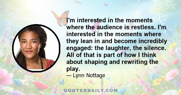 I'm interested in the moments where the audience is restless. I'm interested in the moments where they lean in and become incredibly engaged: the laughter, the silence. All of that is part of how I think about shaping