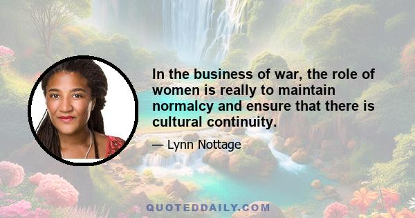 In the business of war, the role of women is really to maintain normalcy and ensure that there is cultural continuity.