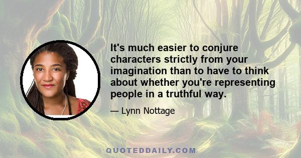 It's much easier to conjure characters strictly from your imagination than to have to think about whether you're representing people in a truthful way.