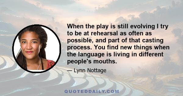 When the play is still evolving I try to be at rehearsal as often as possible, and part of that casting process. You find new things when the language is living in different people's mouths.