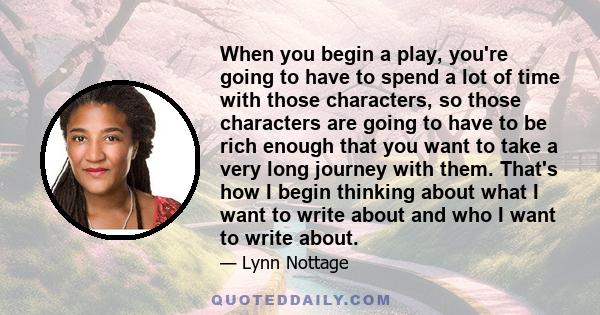 When you begin a play, you're going to have to spend a lot of time with those characters, so those characters are going to have to be rich enough that you want to take a very long journey with them. That's how I begin